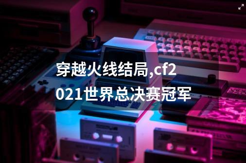 穿越火线结局,cf2021世界总决赛冠军-第1张-游戏资讯-龙启网络