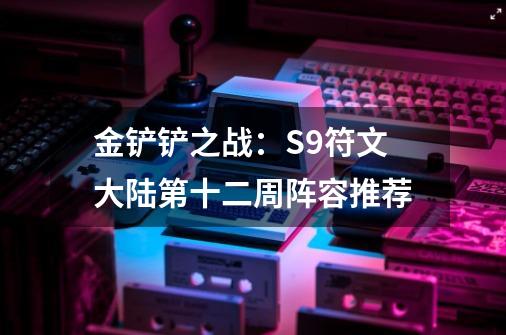 金铲铲之战：S9符文大陆第十二周阵容推荐-第1张-游戏资讯-龙启网络