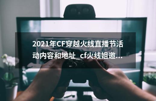 2021年CF穿越火线直播节活动内容和地址_cf火线姐邀你来pk活动-第1张-游戏资讯-龙启网络