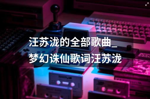 汪苏泷的全部歌曲_梦幻诛仙歌词汪苏泷-第1张-游戏资讯-龙启网络