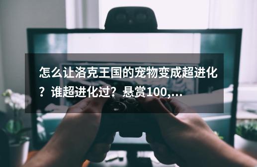 怎么让洛克王国的宠物变成超进化？谁超进化过？悬赏100,洛克王国独眼怪超进化-第1张-游戏资讯-龙启网络