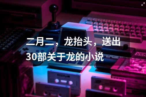 二月二，龙抬头，送出30部关于龙的小说-第1张-游戏资讯-龙启网络