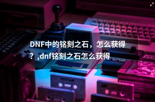 DNF中的铭刻之石，怎么获得？,dnf铭刻之石怎么获得-第1张-游戏资讯-龙启网络