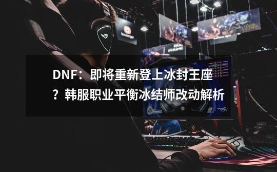 DNF：即将重新登上冰封王座？韩服职业平衡冰结师改动解析-第1张-游戏资讯-龙启网络