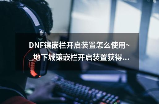 DNF镶嵌栏开启装置怎么使用~_地下城镶嵌栏开启装置获得方法-第1张-游戏资讯-龙启网络