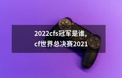 2022cfs冠军是谁,cf世界总决赛2021-第1张-游戏资讯-龙启网络