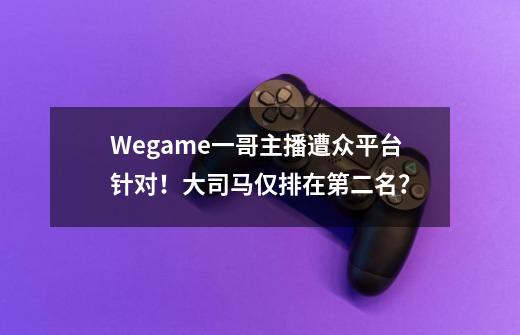 Wegame一哥主播遭众平台针对！大司马仅排在第二名？-第1张-游戏资讯-龙启网络