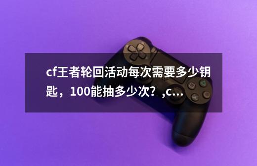 cf王者轮回活动每次需要多少钥匙，100能抽多少次？,cf轮回钥匙数量-第1张-游戏资讯-龙启网络