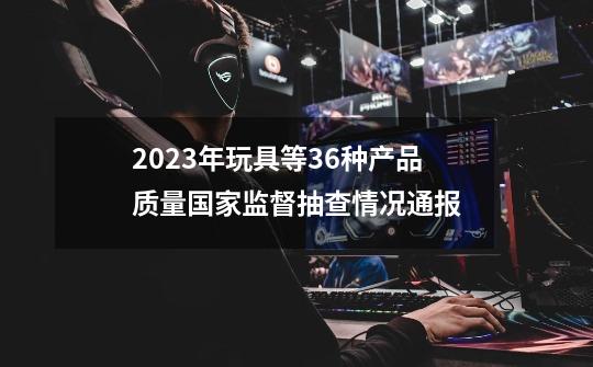 2023年玩具等36种产品质量国家监督抽查情况通报-第1张-游戏资讯-龙启网络