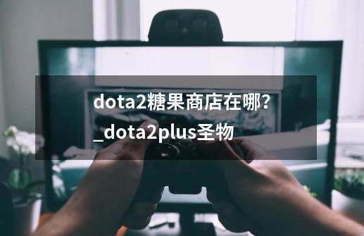 dota2糖果商店在哪？_dota2plus圣物-第1张-游戏资讯-龙启网络