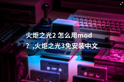 火炬之光2 怎么用mod？,火炬之光3免安装中文-第1张-游戏资讯-龙启网络