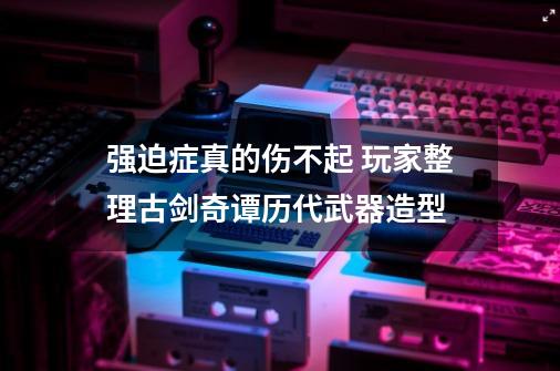 强迫症真的伤不起 玩家整理古剑奇谭历代武器造型-第1张-游戏资讯-龙启网络