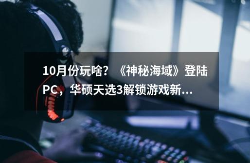 10月份玩啥？《神秘海域》登陆PC，华硕天选3解锁游戏新体验-第1张-游戏资讯-龙启网络