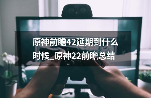 原神前瞻4.2延期到什么时候_原神22前瞻总结-第1张-游戏资讯-龙启网络