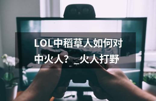 LOL中稻草人如何对中火人？_火人打野-第1张-游戏资讯-龙启网络