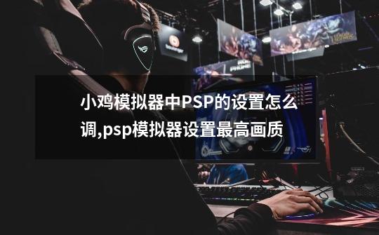 小鸡模拟器中PSP的设置怎么调,psp模拟器设置最高画质-第1张-游戏资讯-龙启网络