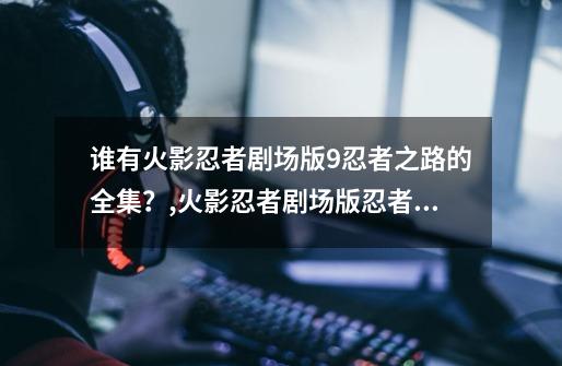 谁有火影忍者剧场版9忍者之路的全集？,火影忍者剧场版忍者之路在线-第1张-游戏资讯-龙启网络