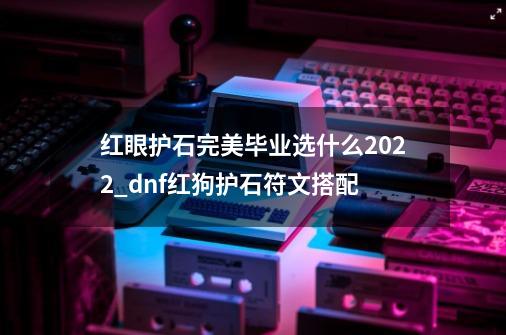 红眼护石完美毕业选什么2022_dnf红狗护石符文搭配-第1张-游戏资讯-龙启网络