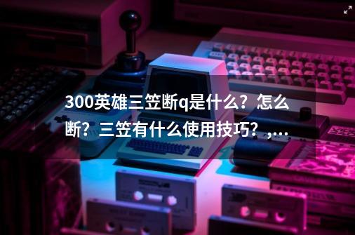 300英雄三笠断q是什么？怎么断？三笠有什么使用技巧？,300英雄三笠战场专属-第1张-游戏资讯-龙启网络