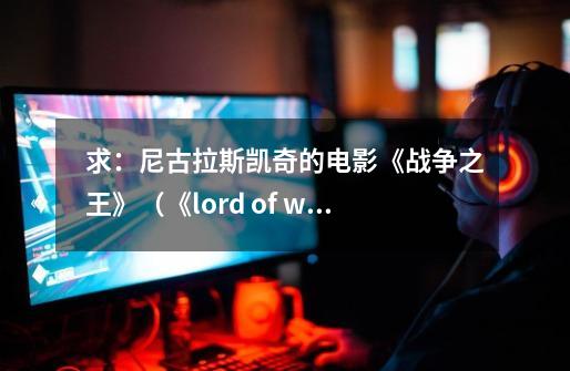 求：尼古拉斯.凯奇的电影《战争之王》（《lord of war》）全部的英文台词。_战争之王 lord of war-第1张-游戏资讯-龙启网络