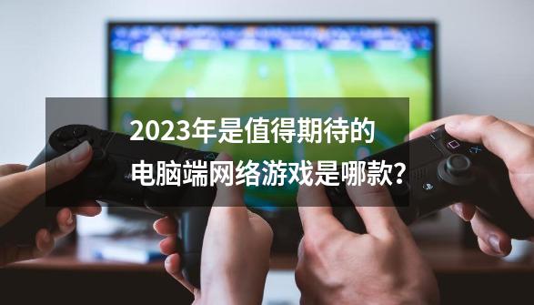 2023年是值得期待的电脑端网络游戏是哪款？-第1张-游戏资讯-龙启网络