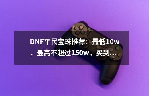 DNF平民宝珠推荐：最低10w，最高不超过150w，买到就是赚到-第1张-游戏资讯-龙启网络