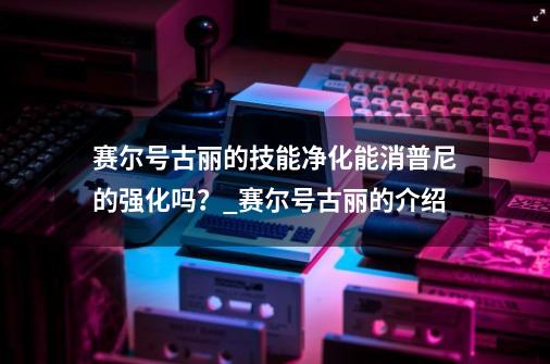 赛尔号古丽的技能净化能消普尼的强化吗？_赛尔号古丽的介绍-第1张-游戏资讯-龙启网络