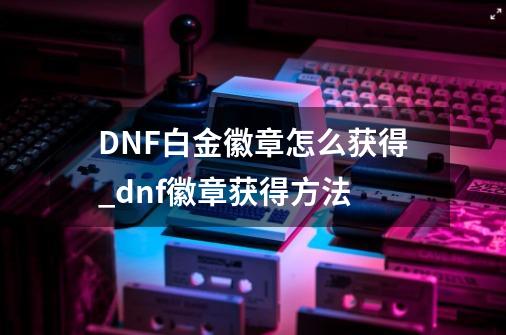 DNF白金徽章怎么获得_dnf徽章获得方法-第1张-游戏资讯-龙启网络