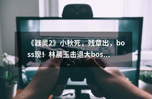 《器灵2》小秋死，残章出，boss现！林晨玉击退大boss牺牲！-第1张-游戏资讯-龙启网络