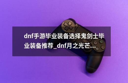 dnf手游毕业装备选择鬼剑士毕业装备推荐_dnf月之光芒和名刀-第1张-游戏资讯-龙启网络