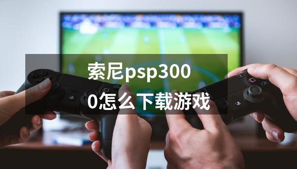 索尼psp3000怎么下载游戏-第1张-游戏资讯-龙启网络