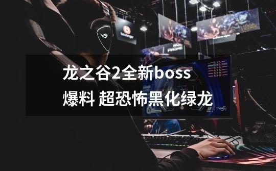 龙之谷2全新boss爆料 超恐怖黑化绿龙-第1张-游戏资讯-龙启网络