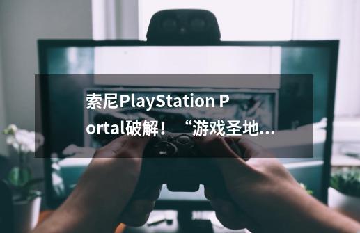 索尼PlayStation Portal破解！“游戏圣地”变身PSP游戏乐园-第1张-游戏资讯-龙启网络