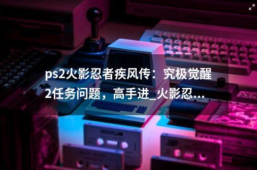 ps2火影忍者疾风传：究极觉醒2任务问题，高手进_火影忍者究极觉醒2有中文版吗-第1张-游戏资讯-龙启网络