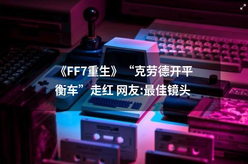 《FF7重生》“克劳德开平衡车”走红 网友:最佳镜头-第1张-游戏资讯-龙启网络