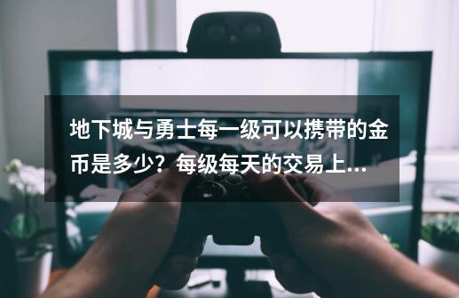 地下城与勇士每一级可以携带的金币是多少？每级每天的交易上限？,dnf每日交易金币上限-第1张-游戏资讯-龙启网络