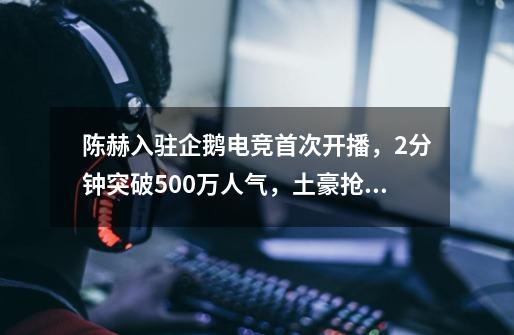 陈赫入驻企鹅电竞首次开播，2分钟突破500万人气，土豪抢着刷礼物-第1张-游戏资讯-龙启网络