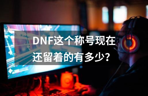 DNF这个称号现在还留着的有多少？-第1张-游戏资讯-龙启网络