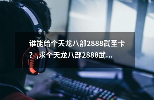 谁能给个天龙八部2888武圣卡？,求个天龙八部2888武圣卡-第1张-游戏资讯-龙启网络