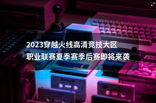 2023穿越火线高清竞技大区职业联赛夏季赛季后赛即将来袭-第1张-游戏资讯-龙启网络