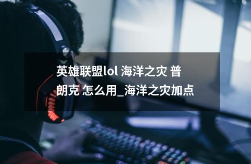 英雄联盟lol 海洋之灾 普朗克 怎么用_海洋之灾加点-第1张-游戏资讯-龙启网络