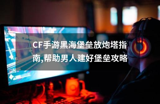 CF手游黑海堡垒放炮塔指南,帮助男人建好堡垒攻略-第1张-游戏资讯-龙启网络