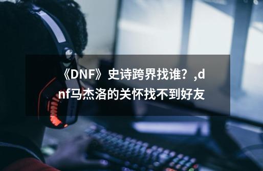 《DNF》史诗跨界找谁？,dnf马杰洛的关怀找不到好友-第1张-游戏资讯-龙启网络