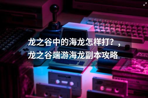 龙之谷中的海龙怎样打？,龙之谷端游海龙副本攻略-第1张-游戏资讯-龙启网络