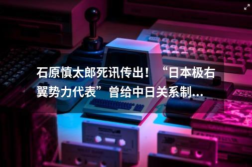 石原慎太郎死讯传出！“日本极右翼势力代表”曾给中日关系制造哪些大麻烦？-第1张-游戏资讯-龙启网络