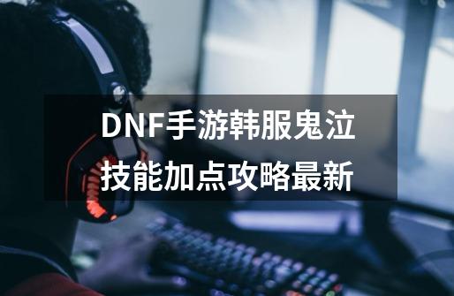 DNF手游韩服鬼泣技能加点攻略最新-第1张-游戏资讯-龙启网络