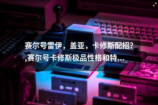 赛尔号雷伊，盖亚，卡修斯配招？,赛尔号卡修斯极品性格和特性-第1张-游戏资讯-龙启网络