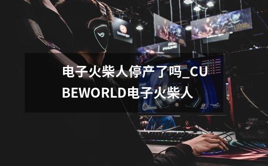 电子火柴人停产了吗_CUBEWORLD电子火柴人-第1张-游戏资讯-龙启网络