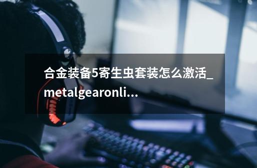 合金装备5寄生虫套装怎么激活_metalgearonline合金装备-第1张-游戏资讯-龙启网络