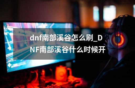 dnf南部溪谷怎么刷_DNF南部溪谷什么时候开-第1张-游戏资讯-龙启网络